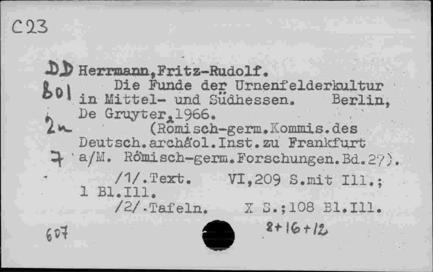 ﻿С 23
Herrmann,Frit z-RudoIf,
0 .і Die Funde der Urnenfelderkultur &u’ in Mittel- und Südhessen. Berlin, ■ De GruyterÄ1966.
2 h»	(Romisch-germ.Kommis.des
Deut sch. archä'ol. Inst. zu Frankfurt
Ц- ’ a/M. RÖmisch-germ.Forschungen.Bd.2?). /1/.Text. VI,209 S.mit Ill.;
1 Bl.Ill.
/2/.Tafeln. Z S.;108 Bl.Ill.
„1	Л »Ibt/b